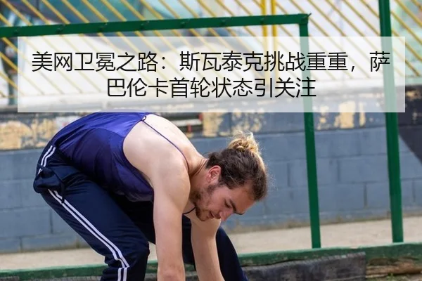 美网卫冕之路：斯瓦泰克挑战重重，萨巴伦卡首轮状态引关注